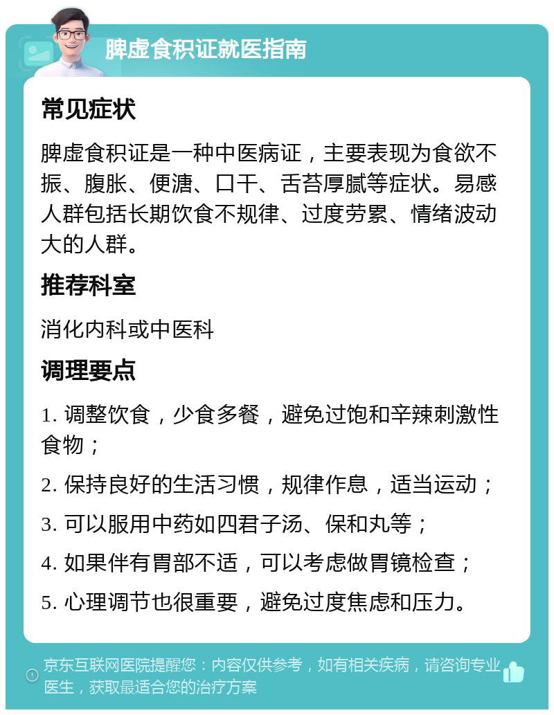 脾虚食积证就医指南 常见症状 脾虚食积证是一种中医病证，主要表现为食欲不振、腹胀、便溏、口干、舌苔厚腻等症状。易感人群包括长期饮食不规律、过度劳累、情绪波动大的人群。 推荐科室 消化内科或中医科 调理要点 1. 调整饮食，少食多餐，避免过饱和辛辣刺激性食物； 2. 保持良好的生活习惯，规律作息，适当运动； 3. 可以服用中药如四君子汤、保和丸等； 4. 如果伴有胃部不适，可以考虑做胃镜检查； 5. 心理调节也很重要，避免过度焦虑和压力。