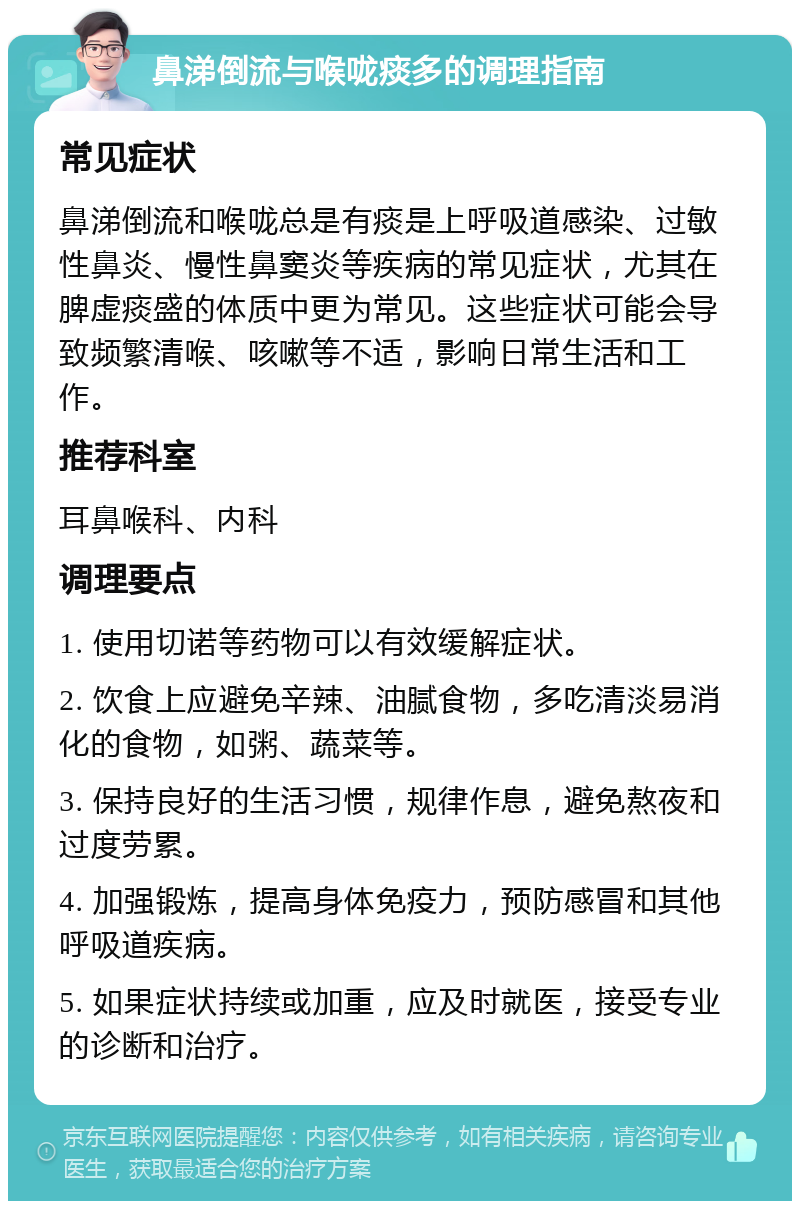 鼻涕倒流与喉咙痰多的调理指南 常见症状 鼻涕倒流和喉咙总是有痰是上呼吸道感染、过敏性鼻炎、慢性鼻窦炎等疾病的常见症状，尤其在脾虚痰盛的体质中更为常见。这些症状可能会导致频繁清喉、咳嗽等不适，影响日常生活和工作。 推荐科室 耳鼻喉科、内科 调理要点 1. 使用切诺等药物可以有效缓解症状。 2. 饮食上应避免辛辣、油腻食物，多吃清淡易消化的食物，如粥、蔬菜等。 3. 保持良好的生活习惯，规律作息，避免熬夜和过度劳累。 4. 加强锻炼，提高身体免疫力，预防感冒和其他呼吸道疾病。 5. 如果症状持续或加重，应及时就医，接受专业的诊断和治疗。