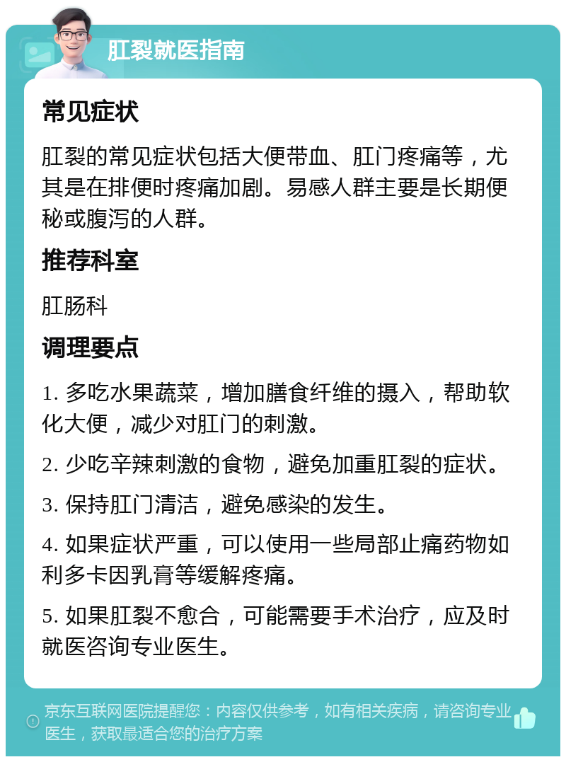 肛裂就医指南 常见症状 肛裂的常见症状包括大便带血、肛门疼痛等，尤其是在排便时疼痛加剧。易感人群主要是长期便秘或腹泻的人群。 推荐科室 肛肠科 调理要点 1. 多吃水果蔬菜，增加膳食纤维的摄入，帮助软化大便，减少对肛门的刺激。 2. 少吃辛辣刺激的食物，避免加重肛裂的症状。 3. 保持肛门清洁，避免感染的发生。 4. 如果症状严重，可以使用一些局部止痛药物如利多卡因乳膏等缓解疼痛。 5. 如果肛裂不愈合，可能需要手术治疗，应及时就医咨询专业医生。