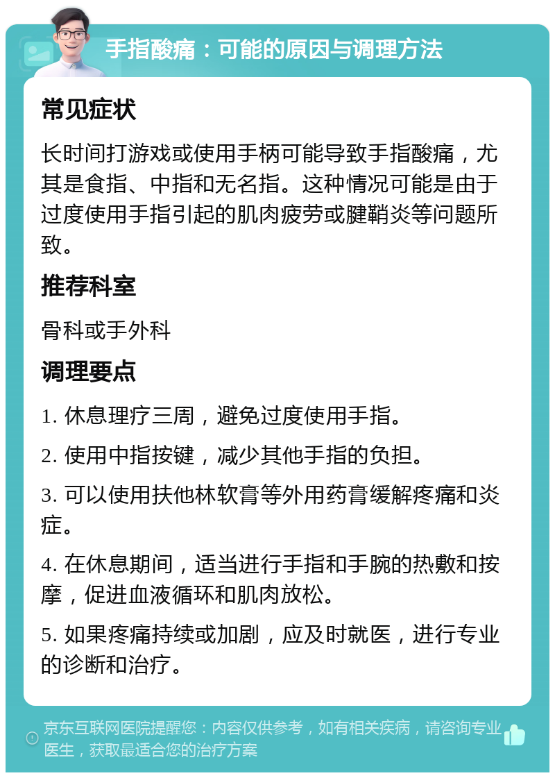 手指酸痛：可能的原因与调理方法 常见症状 长时间打游戏或使用手柄可能导致手指酸痛，尤其是食指、中指和无名指。这种情况可能是由于过度使用手指引起的肌肉疲劳或腱鞘炎等问题所致。 推荐科室 骨科或手外科 调理要点 1. 休息理疗三周，避免过度使用手指。 2. 使用中指按键，减少其他手指的负担。 3. 可以使用扶他林软膏等外用药膏缓解疼痛和炎症。 4. 在休息期间，适当进行手指和手腕的热敷和按摩，促进血液循环和肌肉放松。 5. 如果疼痛持续或加剧，应及时就医，进行专业的诊断和治疗。