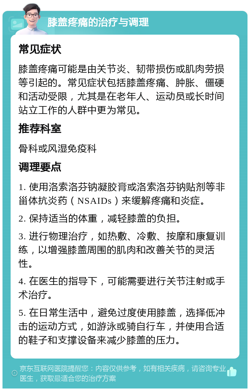 膝盖疼痛的治疗与调理 常见症状 膝盖疼痛可能是由关节炎、韧带损伤或肌肉劳损等引起的。常见症状包括膝盖疼痛、肿胀、僵硬和活动受限，尤其是在老年人、运动员或长时间站立工作的人群中更为常见。 推荐科室 骨科或风湿免疫科 调理要点 1. 使用洛索洛芬钠凝胶膏或洛索洛芬钠贴剂等非甾体抗炎药（NSAIDs）来缓解疼痛和炎症。 2. 保持适当的体重，减轻膝盖的负担。 3. 进行物理治疗，如热敷、冷敷、按摩和康复训练，以增强膝盖周围的肌肉和改善关节的灵活性。 4. 在医生的指导下，可能需要进行关节注射或手术治疗。 5. 在日常生活中，避免过度使用膝盖，选择低冲击的运动方式，如游泳或骑自行车，并使用合适的鞋子和支撑设备来减少膝盖的压力。