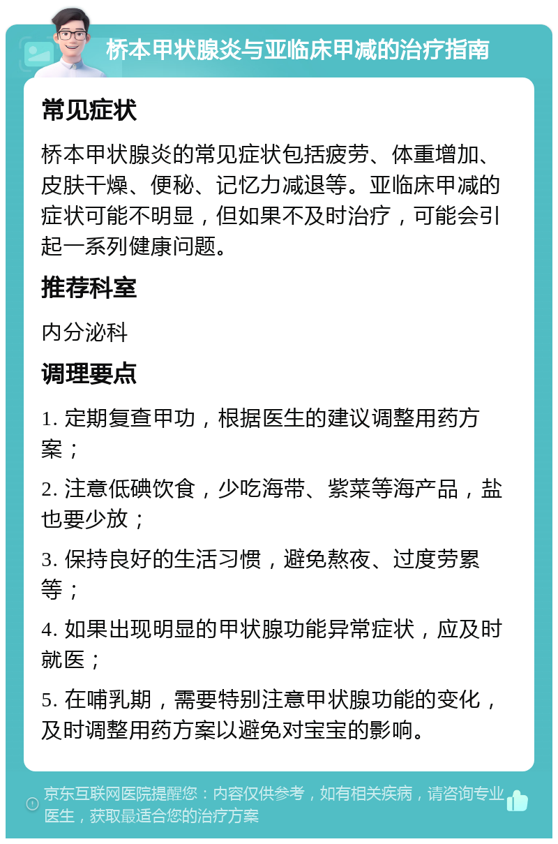 桥本甲状腺炎与亚临床甲减的治疗指南 常见症状 桥本甲状腺炎的常见症状包括疲劳、体重增加、皮肤干燥、便秘、记忆力减退等。亚临床甲减的症状可能不明显，但如果不及时治疗，可能会引起一系列健康问题。 推荐科室 内分泌科 调理要点 1. 定期复查甲功，根据医生的建议调整用药方案； 2. 注意低碘饮食，少吃海带、紫菜等海产品，盐也要少放； 3. 保持良好的生活习惯，避免熬夜、过度劳累等； 4. 如果出现明显的甲状腺功能异常症状，应及时就医； 5. 在哺乳期，需要特别注意甲状腺功能的变化，及时调整用药方案以避免对宝宝的影响。