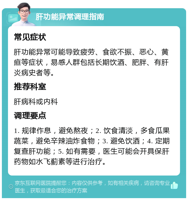 肝功能异常调理指南 常见症状 肝功能异常可能导致疲劳、食欲不振、恶心、黄疸等症状，易感人群包括长期饮酒、肥胖、有肝炎病史者等。 推荐科室 肝病科或内科 调理要点 1. 规律作息，避免熬夜；2. 饮食清淡，多食瓜果蔬菜，避免辛辣油炸食物；3. 避免饮酒；4. 定期复查肝功能；5. 如有需要，医生可能会开具保肝药物如水飞蓟素等进行治疗。