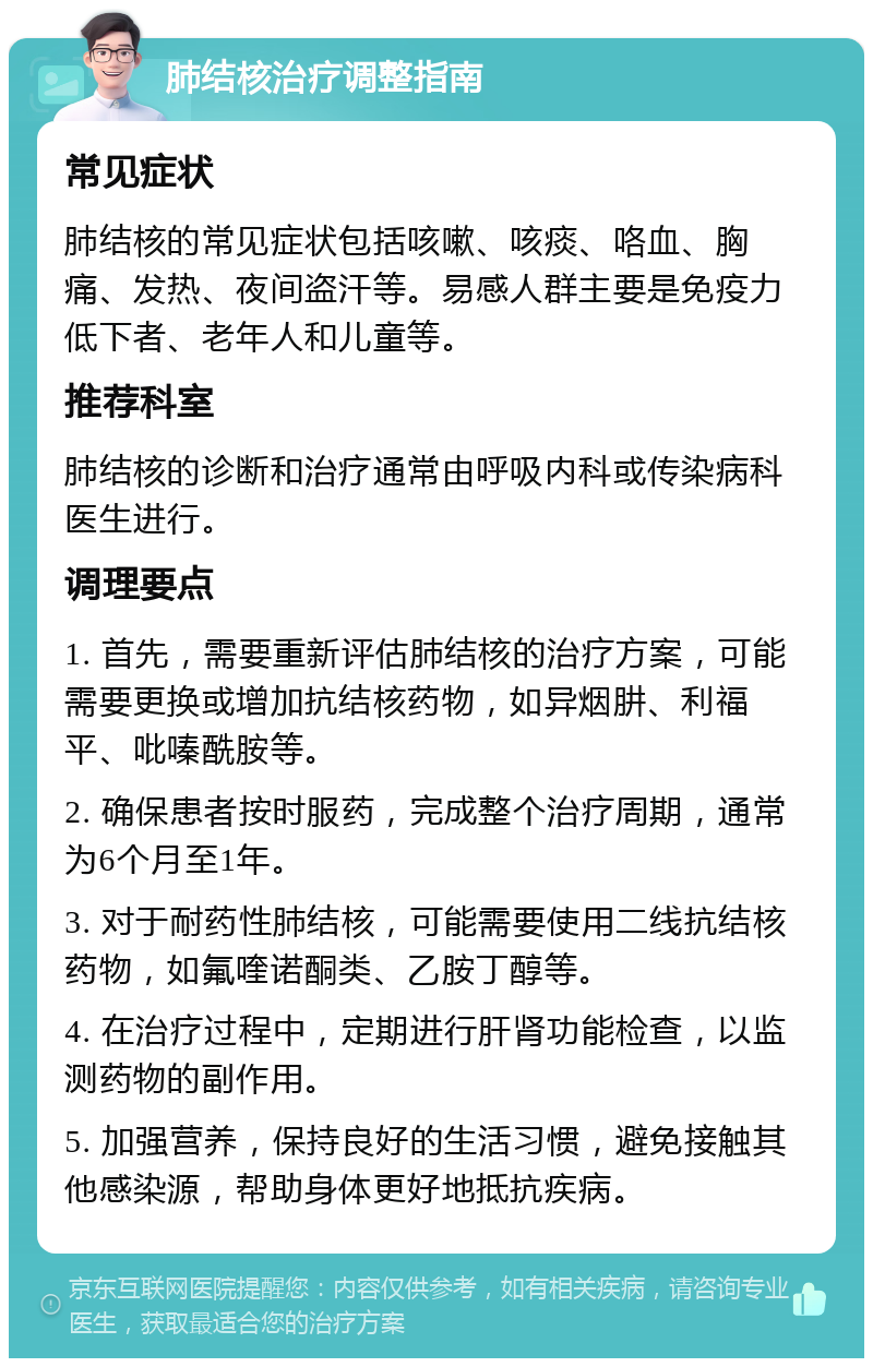 肺结核治疗调整指南 常见症状 肺结核的常见症状包括咳嗽、咳痰、咯血、胸痛、发热、夜间盗汗等。易感人群主要是免疫力低下者、老年人和儿童等。 推荐科室 肺结核的诊断和治疗通常由呼吸内科或传染病科医生进行。 调理要点 1. 首先，需要重新评估肺结核的治疗方案，可能需要更换或增加抗结核药物，如异烟肼、利福平、吡嗪酰胺等。 2. 确保患者按时服药，完成整个治疗周期，通常为6个月至1年。 3. 对于耐药性肺结核，可能需要使用二线抗结核药物，如氟喹诺酮类、乙胺丁醇等。 4. 在治疗过程中，定期进行肝肾功能检查，以监测药物的副作用。 5. 加强营养，保持良好的生活习惯，避免接触其他感染源，帮助身体更好地抵抗疾病。