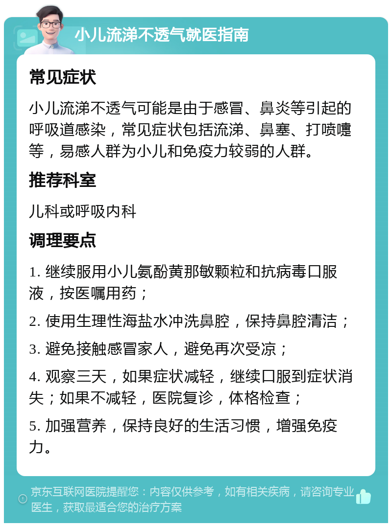 小儿流涕不透气就医指南 常见症状 小儿流涕不透气可能是由于感冒、鼻炎等引起的呼吸道感染，常见症状包括流涕、鼻塞、打喷嚏等，易感人群为小儿和免疫力较弱的人群。 推荐科室 儿科或呼吸内科 调理要点 1. 继续服用小儿氨酚黄那敏颗粒和抗病毒口服液，按医嘱用药； 2. 使用生理性海盐水冲洗鼻腔，保持鼻腔清洁； 3. 避免接触感冒家人，避免再次受凉； 4. 观察三天，如果症状减轻，继续口服到症状消失；如果不减轻，医院复诊，体格检查； 5. 加强营养，保持良好的生活习惯，增强免疫力。