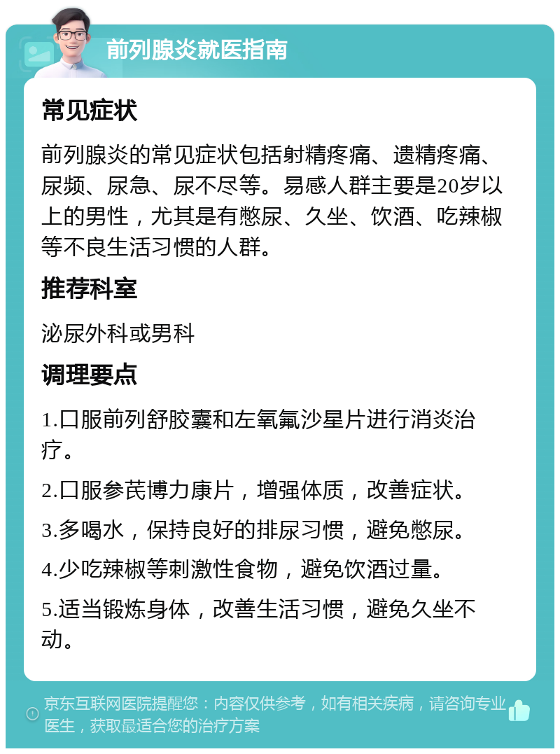 前列腺炎就医指南 常见症状 前列腺炎的常见症状包括射精疼痛、遗精疼痛、尿频、尿急、尿不尽等。易感人群主要是20岁以上的男性，尤其是有憋尿、久坐、饮酒、吃辣椒等不良生活习惯的人群。 推荐科室 泌尿外科或男科 调理要点 1.口服前列舒胶囊和左氧氟沙星片进行消炎治疗。 2.口服参芪博力康片，增强体质，改善症状。 3.多喝水，保持良好的排尿习惯，避免憋尿。 4.少吃辣椒等刺激性食物，避免饮酒过量。 5.适当锻炼身体，改善生活习惯，避免久坐不动。