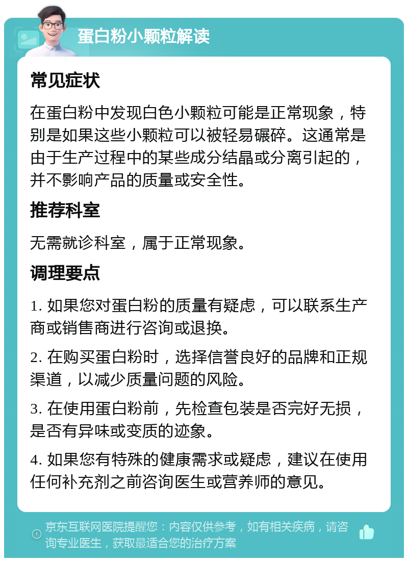 蛋白粉小颗粒解读 常见症状 在蛋白粉中发现白色小颗粒可能是正常现象，特别是如果这些小颗粒可以被轻易碾碎。这通常是由于生产过程中的某些成分结晶或分离引起的，并不影响产品的质量或安全性。 推荐科室 无需就诊科室，属于正常现象。 调理要点 1. 如果您对蛋白粉的质量有疑虑，可以联系生产商或销售商进行咨询或退换。 2. 在购买蛋白粉时，选择信誉良好的品牌和正规渠道，以减少质量问题的风险。 3. 在使用蛋白粉前，先检查包装是否完好无损，是否有异味或变质的迹象。 4. 如果您有特殊的健康需求或疑虑，建议在使用任何补充剂之前咨询医生或营养师的意见。