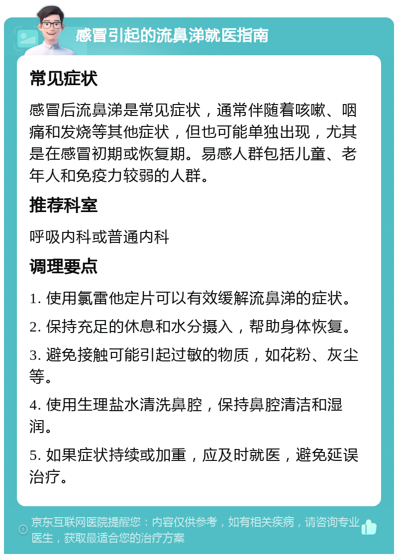 感冒引起的流鼻涕就医指南 常见症状 感冒后流鼻涕是常见症状，通常伴随着咳嗽、咽痛和发烧等其他症状，但也可能单独出现，尤其是在感冒初期或恢复期。易感人群包括儿童、老年人和免疫力较弱的人群。 推荐科室 呼吸内科或普通内科 调理要点 1. 使用氯雷他定片可以有效缓解流鼻涕的症状。 2. 保持充足的休息和水分摄入，帮助身体恢复。 3. 避免接触可能引起过敏的物质，如花粉、灰尘等。 4. 使用生理盐水清洗鼻腔，保持鼻腔清洁和湿润。 5. 如果症状持续或加重，应及时就医，避免延误治疗。