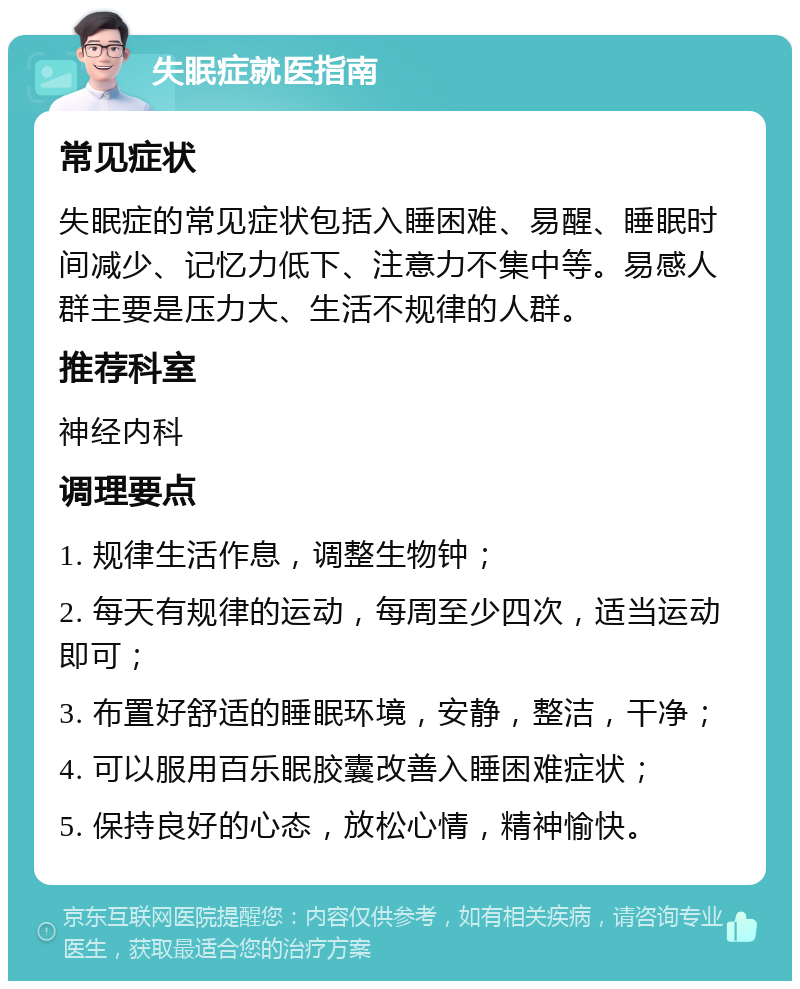 失眠症就医指南 常见症状 失眠症的常见症状包括入睡困难、易醒、睡眠时间减少、记忆力低下、注意力不集中等。易感人群主要是压力大、生活不规律的人群。 推荐科室 神经内科 调理要点 1. 规律生活作息，调整生物钟； 2. 每天有规律的运动，每周至少四次，适当运动即可； 3. 布置好舒适的睡眠环境，安静，整洁，干净； 4. 可以服用百乐眠胶囊改善入睡困难症状； 5. 保持良好的心态，放松心情，精神愉快。