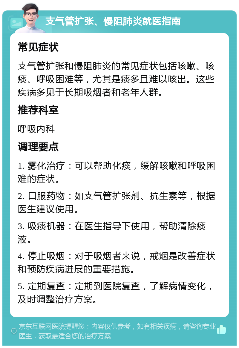 支气管扩张、慢阻肺炎就医指南 常见症状 支气管扩张和慢阻肺炎的常见症状包括咳嗽、咳痰、呼吸困难等，尤其是痰多且难以咳出。这些疾病多见于长期吸烟者和老年人群。 推荐科室 呼吸内科 调理要点 1. 雾化治疗：可以帮助化痰，缓解咳嗽和呼吸困难的症状。 2. 口服药物：如支气管扩张剂、抗生素等，根据医生建议使用。 3. 吸痰机器：在医生指导下使用，帮助清除痰液。 4. 停止吸烟：对于吸烟者来说，戒烟是改善症状和预防疾病进展的重要措施。 5. 定期复查：定期到医院复查，了解病情变化，及时调整治疗方案。