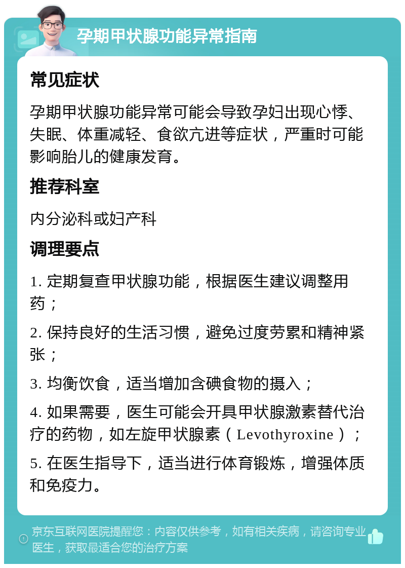 孕期甲状腺功能异常指南 常见症状 孕期甲状腺功能异常可能会导致孕妇出现心悸、失眠、体重减轻、食欲亢进等症状，严重时可能影响胎儿的健康发育。 推荐科室 内分泌科或妇产科 调理要点 1. 定期复查甲状腺功能，根据医生建议调整用药； 2. 保持良好的生活习惯，避免过度劳累和精神紧张； 3. 均衡饮食，适当增加含碘食物的摄入； 4. 如果需要，医生可能会开具甲状腺激素替代治疗的药物，如左旋甲状腺素（Levothyroxine）； 5. 在医生指导下，适当进行体育锻炼，增强体质和免疫力。