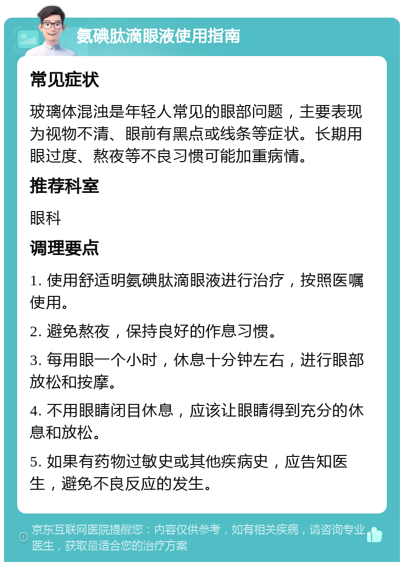 氨碘肽滴眼液使用指南 常见症状 玻璃体混浊是年轻人常见的眼部问题，主要表现为视物不清、眼前有黑点或线条等症状。长期用眼过度、熬夜等不良习惯可能加重病情。 推荐科室 眼科 调理要点 1. 使用舒适明氨碘肽滴眼液进行治疗，按照医嘱使用。 2. 避免熬夜，保持良好的作息习惯。 3. 每用眼一个小时，休息十分钟左右，进行眼部放松和按摩。 4. 不用眼睛闭目休息，应该让眼睛得到充分的休息和放松。 5. 如果有药物过敏史或其他疾病史，应告知医生，避免不良反应的发生。