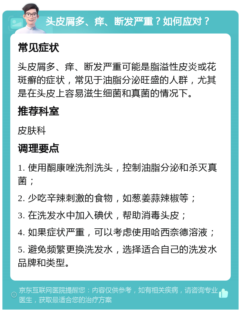 头皮屑多、痒、断发严重？如何应对？ 常见症状 头皮屑多、痒、断发严重可能是脂溢性皮炎或花斑癣的症状，常见于油脂分泌旺盛的人群，尤其是在头皮上容易滋生细菌和真菌的情况下。 推荐科室 皮肤科 调理要点 1. 使用酮康唑洗剂洗头，控制油脂分泌和杀灭真菌； 2. 少吃辛辣刺激的食物，如葱姜蒜辣椒等； 3. 在洗发水中加入碘伏，帮助消毒头皮； 4. 如果症状严重，可以考虑使用哈西奈德溶液； 5. 避免频繁更换洗发水，选择适合自己的洗发水品牌和类型。