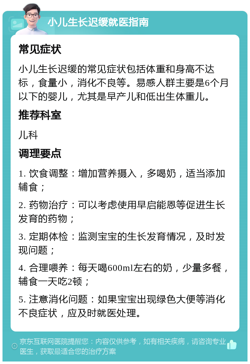 小儿生长迟缓就医指南 常见症状 小儿生长迟缓的常见症状包括体重和身高不达标，食量小，消化不良等。易感人群主要是6个月以下的婴儿，尤其是早产儿和低出生体重儿。 推荐科室 儿科 调理要点 1. 饮食调整：增加营养摄入，多喝奶，适当添加辅食； 2. 药物治疗：可以考虑使用早启能恩等促进生长发育的药物； 3. 定期体检：监测宝宝的生长发育情况，及时发现问题； 4. 合理喂养：每天喝600ml左右的奶，少量多餐，辅食一天吃2顿； 5. 注意消化问题：如果宝宝出现绿色大便等消化不良症状，应及时就医处理。