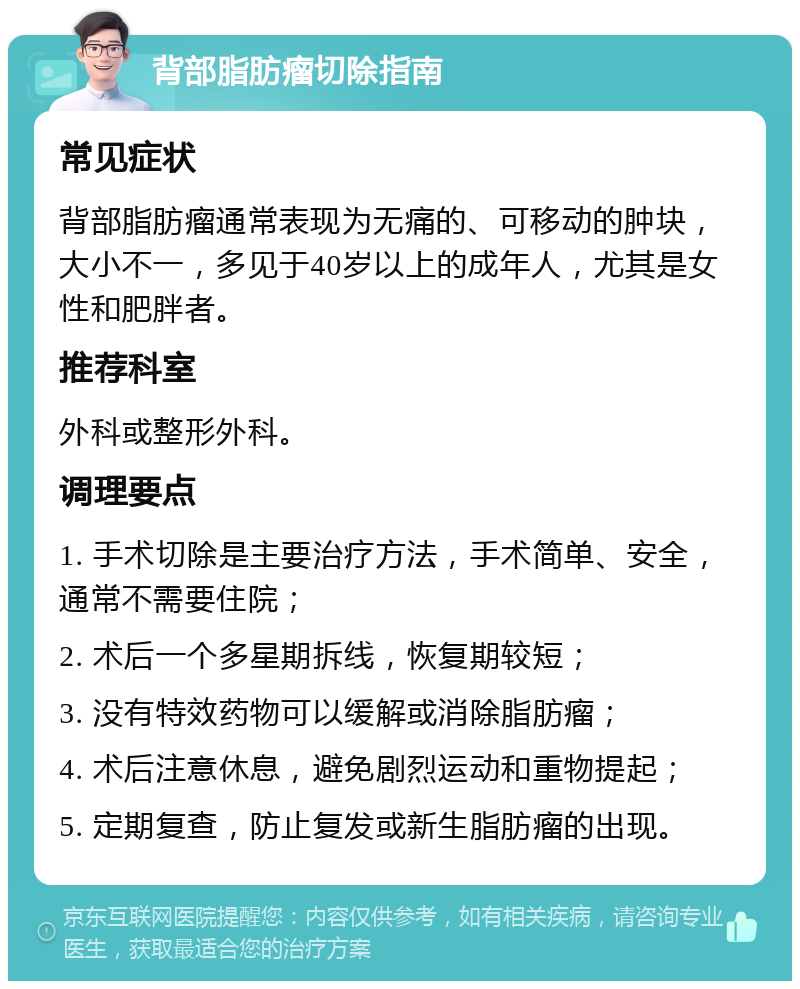 背部脂肪瘤切除指南 常见症状 背部脂肪瘤通常表现为无痛的、可移动的肿块，大小不一，多见于40岁以上的成年人，尤其是女性和肥胖者。 推荐科室 外科或整形外科。 调理要点 1. 手术切除是主要治疗方法，手术简单、安全，通常不需要住院； 2. 术后一个多星期拆线，恢复期较短； 3. 没有特效药物可以缓解或消除脂肪瘤； 4. 术后注意休息，避免剧烈运动和重物提起； 5. 定期复查，防止复发或新生脂肪瘤的出现。