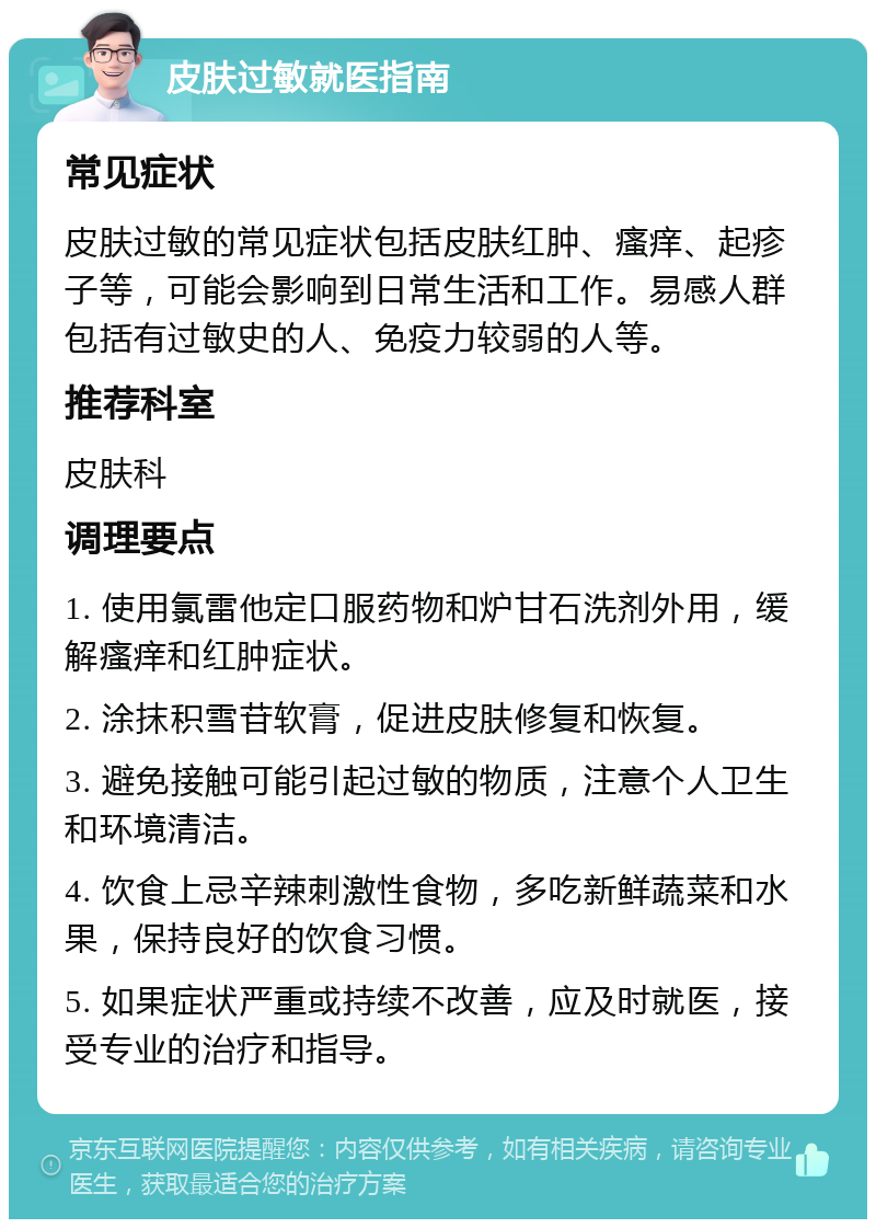 皮肤过敏就医指南 常见症状 皮肤过敏的常见症状包括皮肤红肿、瘙痒、起疹子等，可能会影响到日常生活和工作。易感人群包括有过敏史的人、免疫力较弱的人等。 推荐科室 皮肤科 调理要点 1. 使用氯雷他定口服药物和炉甘石洗剂外用，缓解瘙痒和红肿症状。 2. 涂抹积雪苷软膏，促进皮肤修复和恢复。 3. 避免接触可能引起过敏的物质，注意个人卫生和环境清洁。 4. 饮食上忌辛辣刺激性食物，多吃新鲜蔬菜和水果，保持良好的饮食习惯。 5. 如果症状严重或持续不改善，应及时就医，接受专业的治疗和指导。