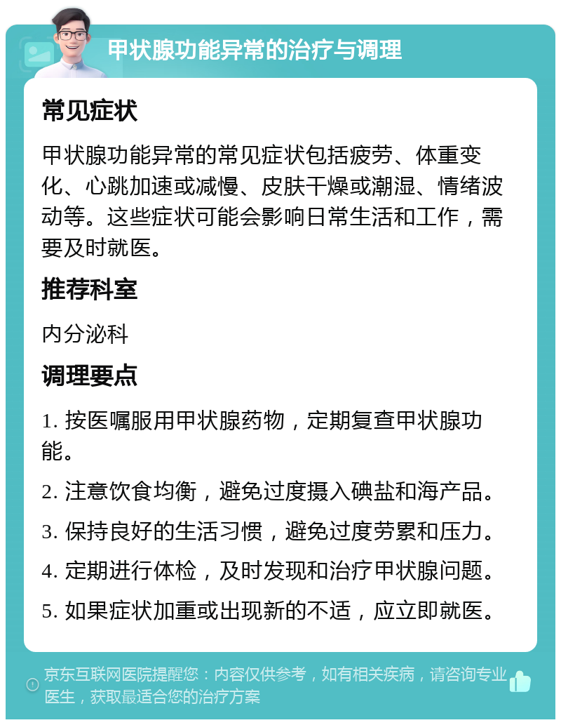 甲状腺功能异常的治疗与调理 常见症状 甲状腺功能异常的常见症状包括疲劳、体重变化、心跳加速或减慢、皮肤干燥或潮湿、情绪波动等。这些症状可能会影响日常生活和工作，需要及时就医。 推荐科室 内分泌科 调理要点 1. 按医嘱服用甲状腺药物，定期复查甲状腺功能。 2. 注意饮食均衡，避免过度摄入碘盐和海产品。 3. 保持良好的生活习惯，避免过度劳累和压力。 4. 定期进行体检，及时发现和治疗甲状腺问题。 5. 如果症状加重或出现新的不适，应立即就医。