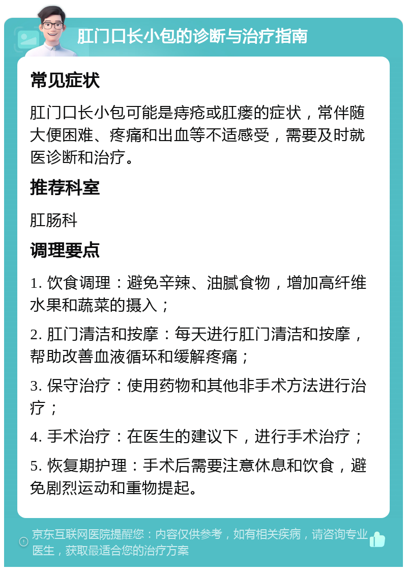 肛门口长小包的诊断与治疗指南 常见症状 肛门口长小包可能是痔疮或肛瘘的症状，常伴随大便困难、疼痛和出血等不适感受，需要及时就医诊断和治疗。 推荐科室 肛肠科 调理要点 1. 饮食调理：避免辛辣、油腻食物，增加高纤维水果和蔬菜的摄入； 2. 肛门清洁和按摩：每天进行肛门清洁和按摩，帮助改善血液循环和缓解疼痛； 3. 保守治疗：使用药物和其他非手术方法进行治疗； 4. 手术治疗：在医生的建议下，进行手术治疗； 5. 恢复期护理：手术后需要注意休息和饮食，避免剧烈运动和重物提起。