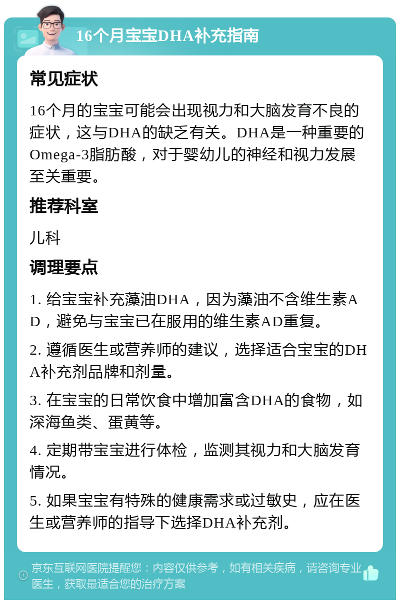 16个月宝宝DHA补充指南 常见症状 16个月的宝宝可能会出现视力和大脑发育不良的症状，这与DHA的缺乏有关。DHA是一种重要的Omega-3脂肪酸，对于婴幼儿的神经和视力发展至关重要。 推荐科室 儿科 调理要点 1. 给宝宝补充藻油DHA，因为藻油不含维生素AD，避免与宝宝已在服用的维生素AD重复。 2. 遵循医生或营养师的建议，选择适合宝宝的DHA补充剂品牌和剂量。 3. 在宝宝的日常饮食中增加富含DHA的食物，如深海鱼类、蛋黄等。 4. 定期带宝宝进行体检，监测其视力和大脑发育情况。 5. 如果宝宝有特殊的健康需求或过敏史，应在医生或营养师的指导下选择DHA补充剂。