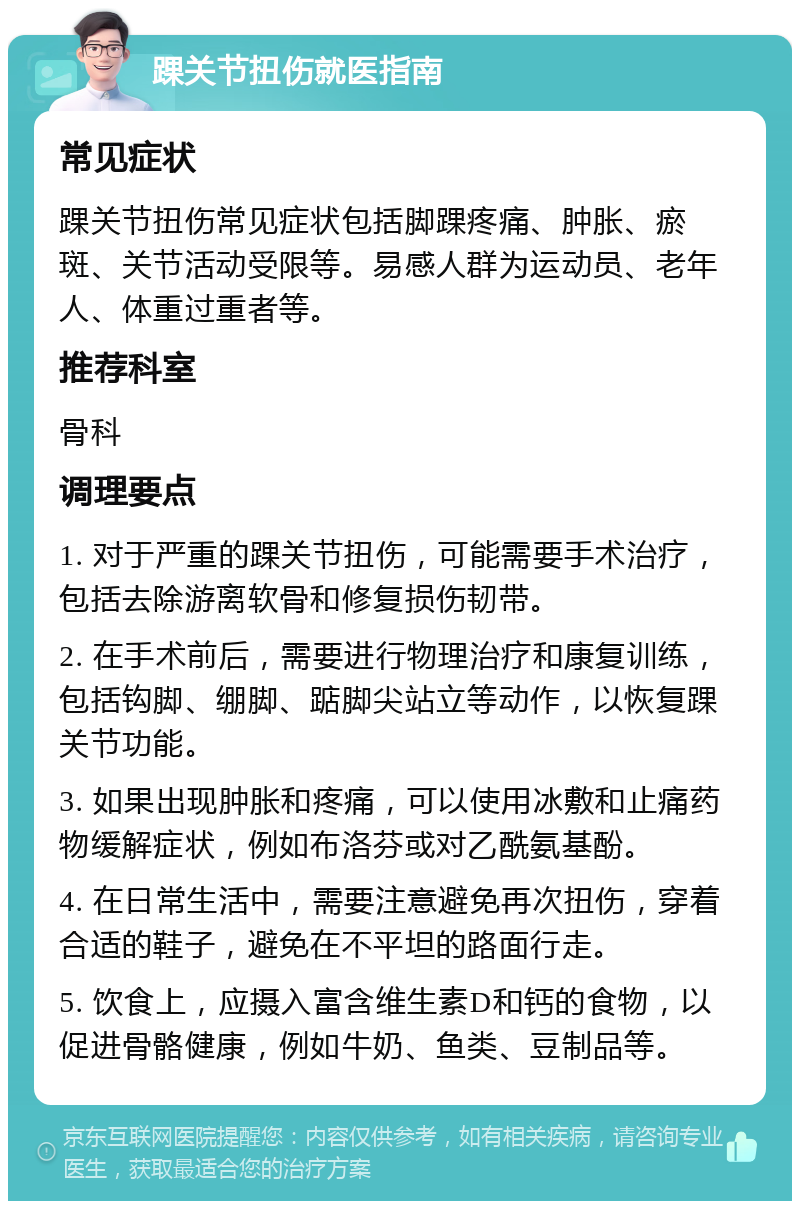 踝关节扭伤就医指南 常见症状 踝关节扭伤常见症状包括脚踝疼痛、肿胀、瘀斑、关节活动受限等。易感人群为运动员、老年人、体重过重者等。 推荐科室 骨科 调理要点 1. 对于严重的踝关节扭伤，可能需要手术治疗，包括去除游离软骨和修复损伤韧带。 2. 在手术前后，需要进行物理治疗和康复训练，包括钩脚、绷脚、踮脚尖站立等动作，以恢复踝关节功能。 3. 如果出现肿胀和疼痛，可以使用冰敷和止痛药物缓解症状，例如布洛芬或对乙酰氨基酚。 4. 在日常生活中，需要注意避免再次扭伤，穿着合适的鞋子，避免在不平坦的路面行走。 5. 饮食上，应摄入富含维生素D和钙的食物，以促进骨骼健康，例如牛奶、鱼类、豆制品等。