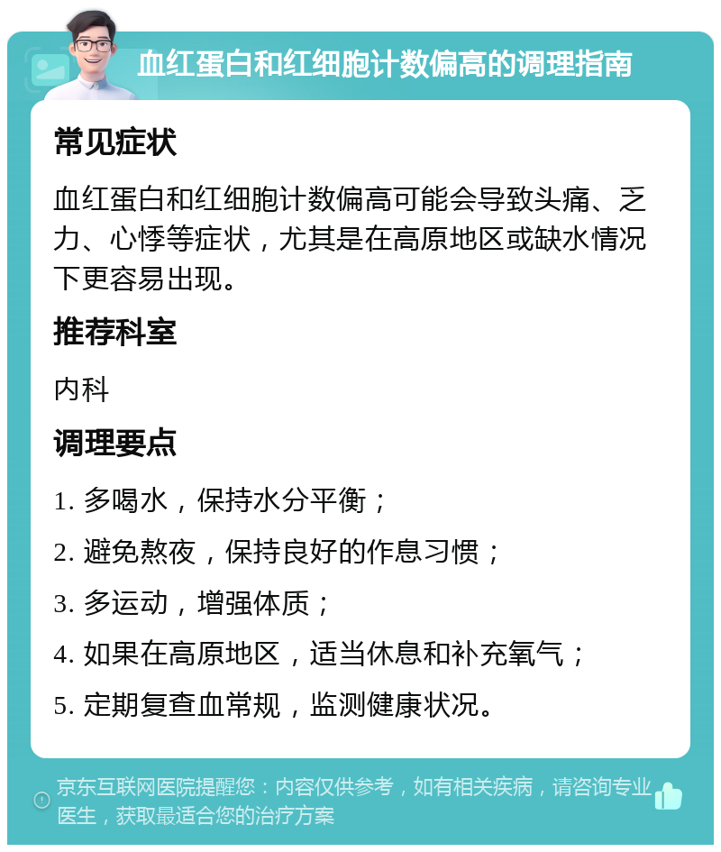 血红蛋白和红细胞计数偏高的调理指南 常见症状 血红蛋白和红细胞计数偏高可能会导致头痛、乏力、心悸等症状，尤其是在高原地区或缺水情况下更容易出现。 推荐科室 内科 调理要点 1. 多喝水，保持水分平衡； 2. 避免熬夜，保持良好的作息习惯； 3. 多运动，增强体质； 4. 如果在高原地区，适当休息和补充氧气； 5. 定期复查血常规，监测健康状况。