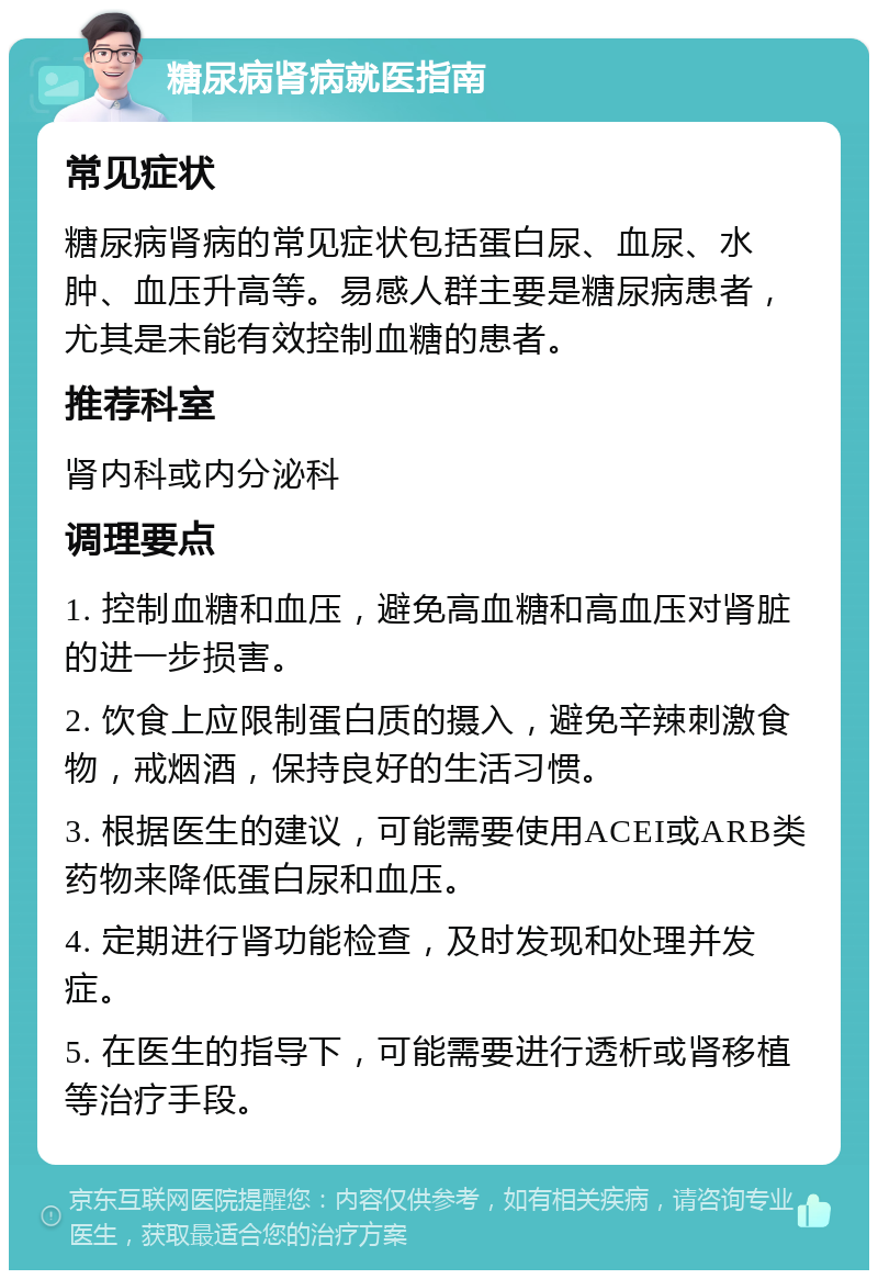 糖尿病肾病就医指南 常见症状 糖尿病肾病的常见症状包括蛋白尿、血尿、水肿、血压升高等。易感人群主要是糖尿病患者，尤其是未能有效控制血糖的患者。 推荐科室 肾内科或内分泌科 调理要点 1. 控制血糖和血压，避免高血糖和高血压对肾脏的进一步损害。 2. 饮食上应限制蛋白质的摄入，避免辛辣刺激食物，戒烟酒，保持良好的生活习惯。 3. 根据医生的建议，可能需要使用ACEI或ARB类药物来降低蛋白尿和血压。 4. 定期进行肾功能检查，及时发现和处理并发症。 5. 在医生的指导下，可能需要进行透析或肾移植等治疗手段。