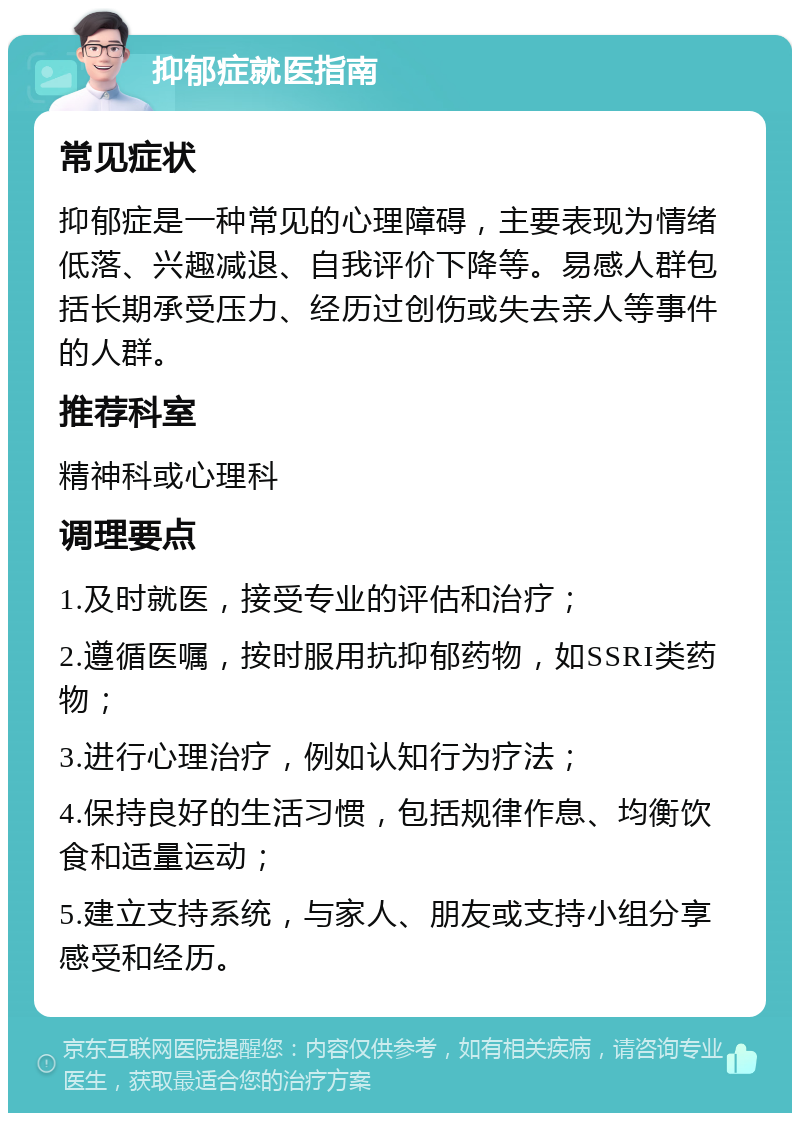 抑郁症就医指南 常见症状 抑郁症是一种常见的心理障碍，主要表现为情绪低落、兴趣减退、自我评价下降等。易感人群包括长期承受压力、经历过创伤或失去亲人等事件的人群。 推荐科室 精神科或心理科 调理要点 1.及时就医，接受专业的评估和治疗； 2.遵循医嘱，按时服用抗抑郁药物，如SSRI类药物； 3.进行心理治疗，例如认知行为疗法； 4.保持良好的生活习惯，包括规律作息、均衡饮食和适量运动； 5.建立支持系统，与家人、朋友或支持小组分享感受和经历。