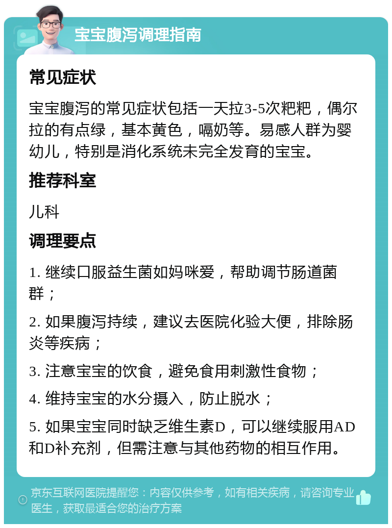 宝宝腹泻调理指南 常见症状 宝宝腹泻的常见症状包括一天拉3-5次粑粑，偶尔拉的有点绿，基本黄色，嗝奶等。易感人群为婴幼儿，特别是消化系统未完全发育的宝宝。 推荐科室 儿科 调理要点 1. 继续口服益生菌如妈咪爱，帮助调节肠道菌群； 2. 如果腹泻持续，建议去医院化验大便，排除肠炎等疾病； 3. 注意宝宝的饮食，避免食用刺激性食物； 4. 维持宝宝的水分摄入，防止脱水； 5. 如果宝宝同时缺乏维生素D，可以继续服用AD和D补充剂，但需注意与其他药物的相互作用。