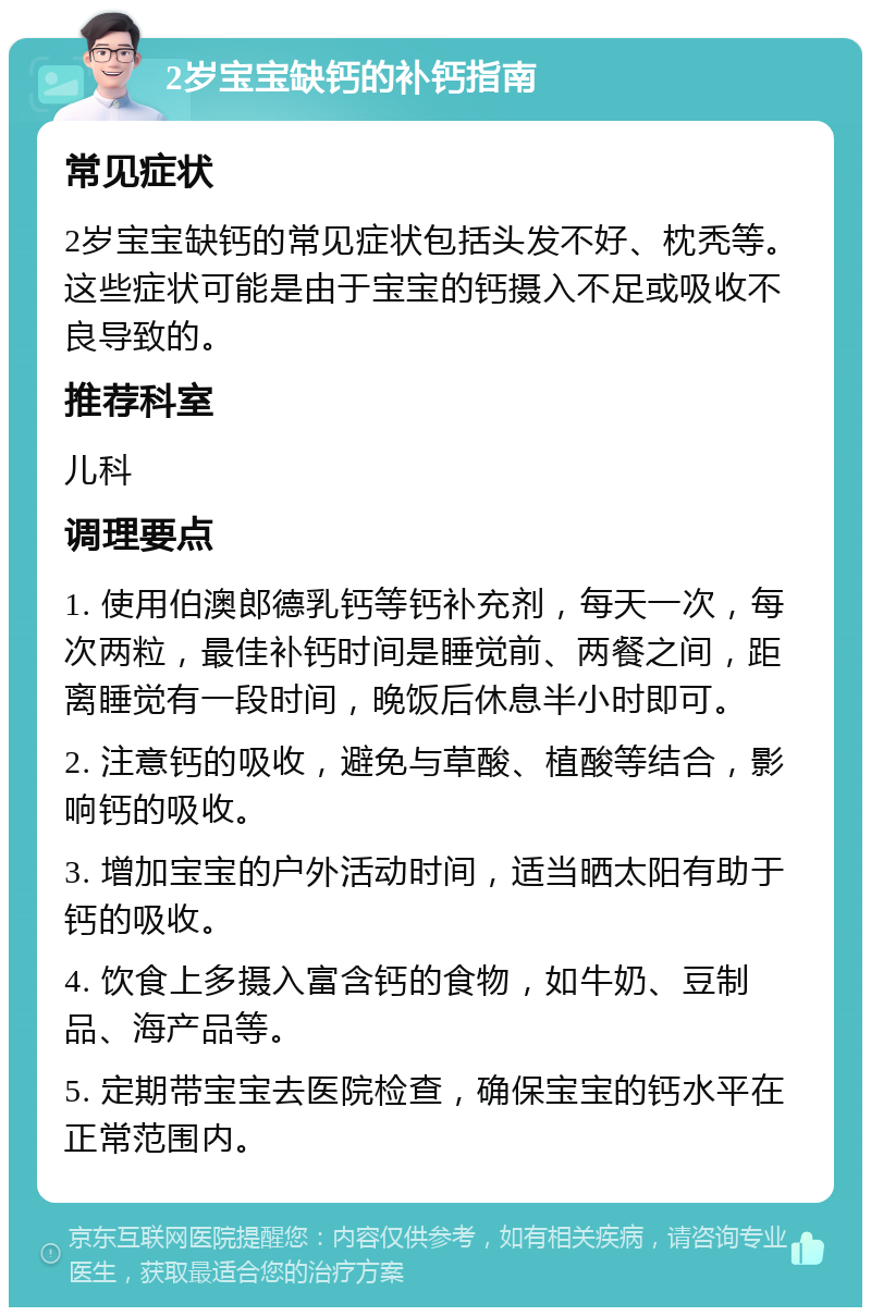 2岁宝宝缺钙的补钙指南 常见症状 2岁宝宝缺钙的常见症状包括头发不好、枕秃等。这些症状可能是由于宝宝的钙摄入不足或吸收不良导致的。 推荐科室 儿科 调理要点 1. 使用伯澳郎德乳钙等钙补充剂，每天一次，每次两粒，最佳补钙时间是睡觉前、两餐之间，距离睡觉有一段时间，晚饭后休息半小时即可。 2. 注意钙的吸收，避免与草酸、植酸等结合，影响钙的吸收。 3. 增加宝宝的户外活动时间，适当晒太阳有助于钙的吸收。 4. 饮食上多摄入富含钙的食物，如牛奶、豆制品、海产品等。 5. 定期带宝宝去医院检查，确保宝宝的钙水平在正常范围内。