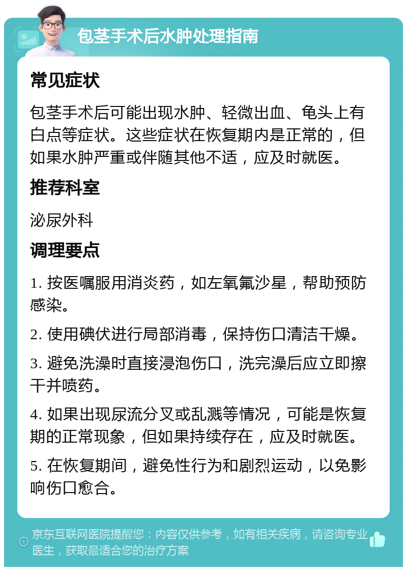 包茎手术后水肿处理指南 常见症状 包茎手术后可能出现水肿、轻微出血、龟头上有白点等症状。这些症状在恢复期内是正常的，但如果水肿严重或伴随其他不适，应及时就医。 推荐科室 泌尿外科 调理要点 1. 按医嘱服用消炎药，如左氧氟沙星，帮助预防感染。 2. 使用碘伏进行局部消毒，保持伤口清洁干燥。 3. 避免洗澡时直接浸泡伤口，洗完澡后应立即擦干并喷药。 4. 如果出现尿流分叉或乱溅等情况，可能是恢复期的正常现象，但如果持续存在，应及时就医。 5. 在恢复期间，避免性行为和剧烈运动，以免影响伤口愈合。