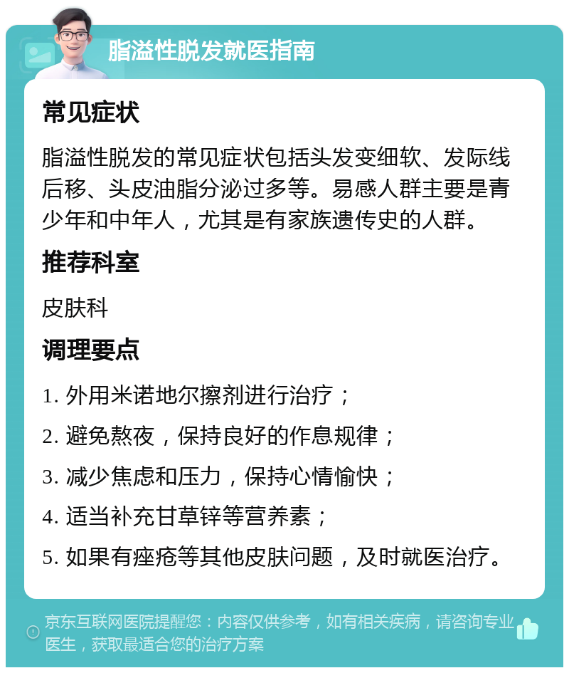 脂溢性脱发就医指南 常见症状 脂溢性脱发的常见症状包括头发变细软、发际线后移、头皮油脂分泌过多等。易感人群主要是青少年和中年人，尤其是有家族遗传史的人群。 推荐科室 皮肤科 调理要点 1. 外用米诺地尔擦剂进行治疗； 2. 避免熬夜，保持良好的作息规律； 3. 减少焦虑和压力，保持心情愉快； 4. 适当补充甘草锌等营养素； 5. 如果有痤疮等其他皮肤问题，及时就医治疗。