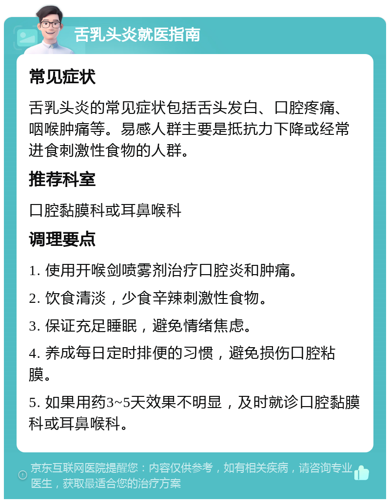 舌乳头炎就医指南 常见症状 舌乳头炎的常见症状包括舌头发白、口腔疼痛、咽喉肿痛等。易感人群主要是抵抗力下降或经常进食刺激性食物的人群。 推荐科室 口腔黏膜科或耳鼻喉科 调理要点 1. 使用开喉剑喷雾剂治疗口腔炎和肿痛。 2. 饮食清淡，少食辛辣刺激性食物。 3. 保证充足睡眠，避免情绪焦虑。 4. 养成每日定时排便的习惯，避免损伤口腔粘膜。 5. 如果用药3~5天效果不明显，及时就诊口腔黏膜科或耳鼻喉科。