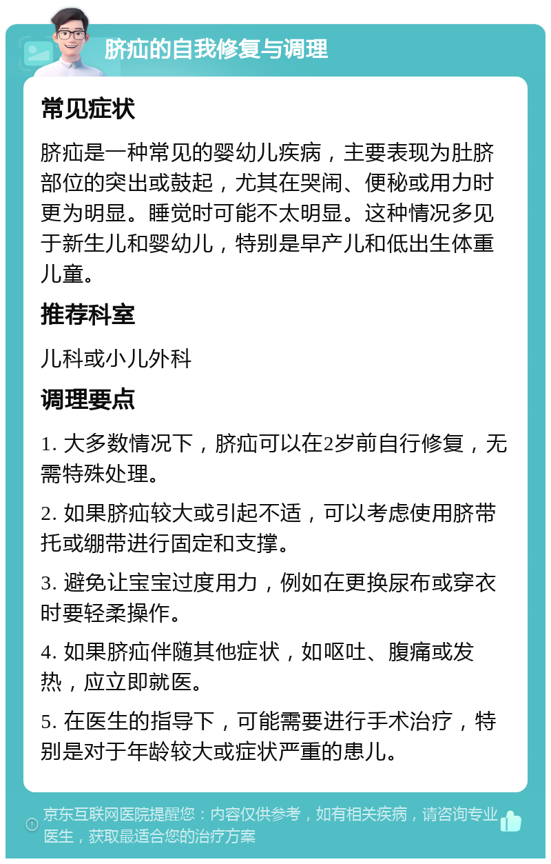 脐疝的自我修复与调理 常见症状 脐疝是一种常见的婴幼儿疾病，主要表现为肚脐部位的突出或鼓起，尤其在哭闹、便秘或用力时更为明显。睡觉时可能不太明显。这种情况多见于新生儿和婴幼儿，特别是早产儿和低出生体重儿童。 推荐科室 儿科或小儿外科 调理要点 1. 大多数情况下，脐疝可以在2岁前自行修复，无需特殊处理。 2. 如果脐疝较大或引起不适，可以考虑使用脐带托或绷带进行固定和支撑。 3. 避免让宝宝过度用力，例如在更换尿布或穿衣时要轻柔操作。 4. 如果脐疝伴随其他症状，如呕吐、腹痛或发热，应立即就医。 5. 在医生的指导下，可能需要进行手术治疗，特别是对于年龄较大或症状严重的患儿。