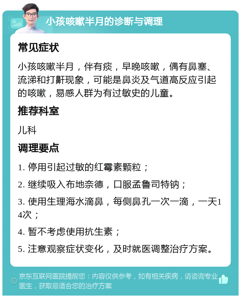 小孩咳嗽半月的诊断与调理 常见症状 小孩咳嗽半月，伴有痰，早晚咳嗽，偶有鼻塞、流涕和打鼾现象，可能是鼻炎及气道高反应引起的咳嗽，易感人群为有过敏史的儿童。 推荐科室 儿科 调理要点 1. 停用引起过敏的红霉素颗粒； 2. 继续吸入布地奈德，口服孟鲁司特钠； 3. 使用生理海水滴鼻，每侧鼻孔一次一滴，一天14次； 4. 暂不考虑使用抗生素； 5. 注意观察症状变化，及时就医调整治疗方案。