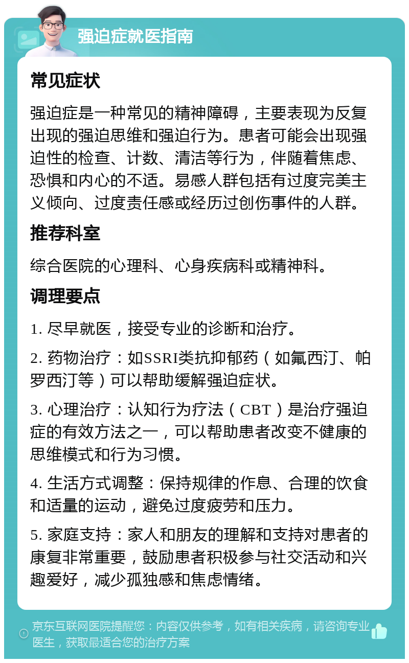 强迫症就医指南 常见症状 强迫症是一种常见的精神障碍，主要表现为反复出现的强迫思维和强迫行为。患者可能会出现强迫性的检查、计数、清洁等行为，伴随着焦虑、恐惧和内心的不适。易感人群包括有过度完美主义倾向、过度责任感或经历过创伤事件的人群。 推荐科室 综合医院的心理科、心身疾病科或精神科。 调理要点 1. 尽早就医，接受专业的诊断和治疗。 2. 药物治疗：如SSRI类抗抑郁药（如氟西汀、帕罗西汀等）可以帮助缓解强迫症状。 3. 心理治疗：认知行为疗法（CBT）是治疗强迫症的有效方法之一，可以帮助患者改变不健康的思维模式和行为习惯。 4. 生活方式调整：保持规律的作息、合理的饮食和适量的运动，避免过度疲劳和压力。 5. 家庭支持：家人和朋友的理解和支持对患者的康复非常重要，鼓励患者积极参与社交活动和兴趣爱好，减少孤独感和焦虑情绪。