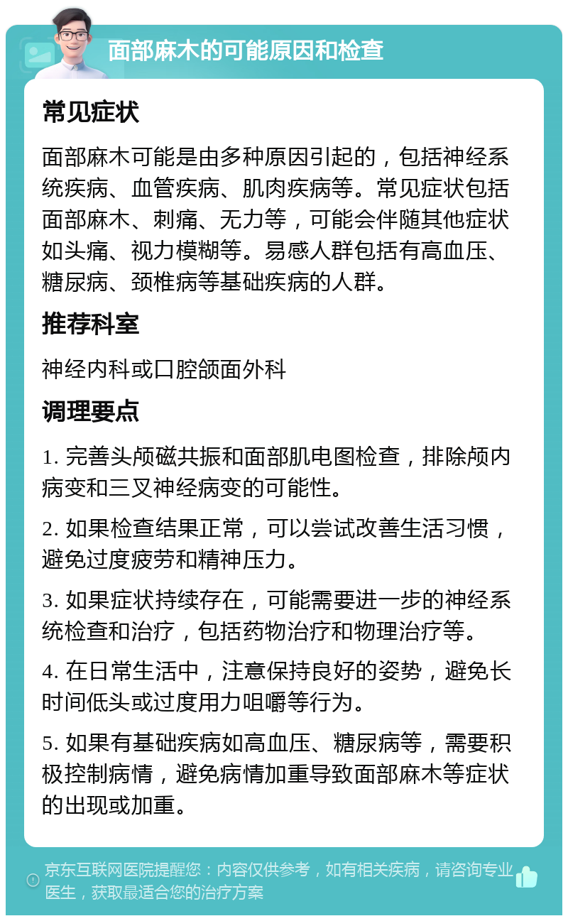 面部麻木的可能原因和检查 常见症状 面部麻木可能是由多种原因引起的，包括神经系统疾病、血管疾病、肌肉疾病等。常见症状包括面部麻木、刺痛、无力等，可能会伴随其他症状如头痛、视力模糊等。易感人群包括有高血压、糖尿病、颈椎病等基础疾病的人群。 推荐科室 神经内科或口腔颌面外科 调理要点 1. 完善头颅磁共振和面部肌电图检查，排除颅内病变和三叉神经病变的可能性。 2. 如果检查结果正常，可以尝试改善生活习惯，避免过度疲劳和精神压力。 3. 如果症状持续存在，可能需要进一步的神经系统检查和治疗，包括药物治疗和物理治疗等。 4. 在日常生活中，注意保持良好的姿势，避免长时间低头或过度用力咀嚼等行为。 5. 如果有基础疾病如高血压、糖尿病等，需要积极控制病情，避免病情加重导致面部麻木等症状的出现或加重。