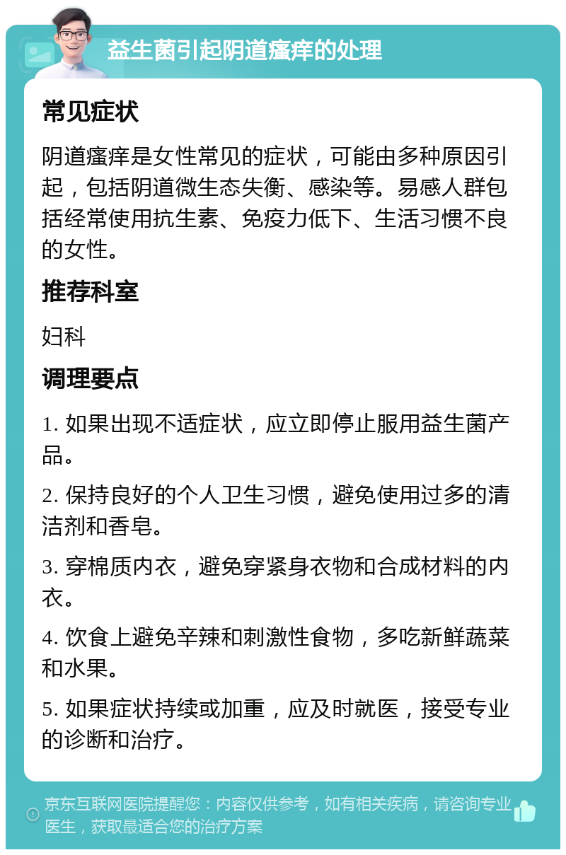 益生菌引起阴道瘙痒的处理 常见症状 阴道瘙痒是女性常见的症状，可能由多种原因引起，包括阴道微生态失衡、感染等。易感人群包括经常使用抗生素、免疫力低下、生活习惯不良的女性。 推荐科室 妇科 调理要点 1. 如果出现不适症状，应立即停止服用益生菌产品。 2. 保持良好的个人卫生习惯，避免使用过多的清洁剂和香皂。 3. 穿棉质内衣，避免穿紧身衣物和合成材料的内衣。 4. 饮食上避免辛辣和刺激性食物，多吃新鲜蔬菜和水果。 5. 如果症状持续或加重，应及时就医，接受专业的诊断和治疗。