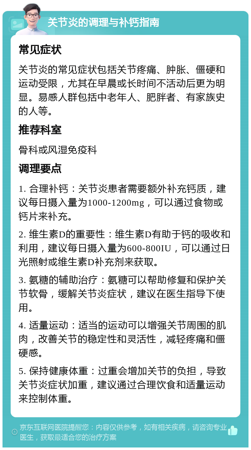 关节炎的调理与补钙指南 常见症状 关节炎的常见症状包括关节疼痛、肿胀、僵硬和运动受限，尤其在早晨或长时间不活动后更为明显。易感人群包括中老年人、肥胖者、有家族史的人等。 推荐科室 骨科或风湿免疫科 调理要点 1. 合理补钙：关节炎患者需要额外补充钙质，建议每日摄入量为1000-1200mg，可以通过食物或钙片来补充。 2. 维生素D的重要性：维生素D有助于钙的吸收和利用，建议每日摄入量为600-800IU，可以通过日光照射或维生素D补充剂来获取。 3. 氨糖的辅助治疗：氨糖可以帮助修复和保护关节软骨，缓解关节炎症状，建议在医生指导下使用。 4. 适量运动：适当的运动可以增强关节周围的肌肉，改善关节的稳定性和灵活性，减轻疼痛和僵硬感。 5. 保持健康体重：过重会增加关节的负担，导致关节炎症状加重，建议通过合理饮食和适量运动来控制体重。