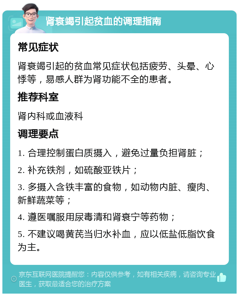 肾衰竭引起贫血的调理指南 常见症状 肾衰竭引起的贫血常见症状包括疲劳、头晕、心悸等，易感人群为肾功能不全的患者。 推荐科室 肾内科或血液科 调理要点 1. 合理控制蛋白质摄入，避免过量负担肾脏； 2. 补充铁剂，如硫酸亚铁片； 3. 多摄入含铁丰富的食物，如动物内脏、瘦肉、新鲜蔬菜等； 4. 遵医嘱服用尿毒清和肾衰宁等药物； 5. 不建议喝黄芪当归水补血，应以低盐低脂饮食为主。