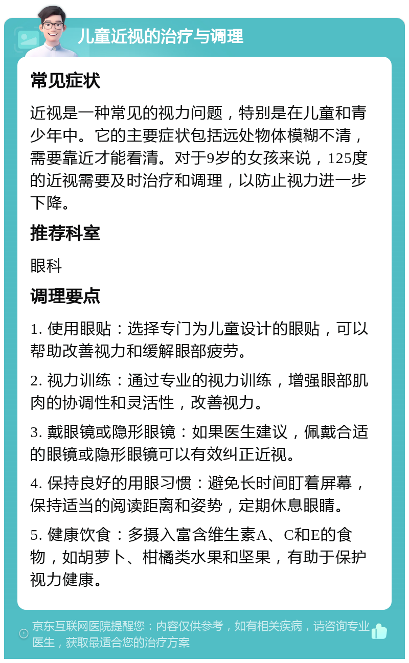 儿童近视的治疗与调理 常见症状 近视是一种常见的视力问题，特别是在儿童和青少年中。它的主要症状包括远处物体模糊不清，需要靠近才能看清。对于9岁的女孩来说，125度的近视需要及时治疗和调理，以防止视力进一步下降。 推荐科室 眼科 调理要点 1. 使用眼贴：选择专门为儿童设计的眼贴，可以帮助改善视力和缓解眼部疲劳。 2. 视力训练：通过专业的视力训练，增强眼部肌肉的协调性和灵活性，改善视力。 3. 戴眼镜或隐形眼镜：如果医生建议，佩戴合适的眼镜或隐形眼镜可以有效纠正近视。 4. 保持良好的用眼习惯：避免长时间盯着屏幕，保持适当的阅读距离和姿势，定期休息眼睛。 5. 健康饮食：多摄入富含维生素A、C和E的食物，如胡萝卜、柑橘类水果和坚果，有助于保护视力健康。