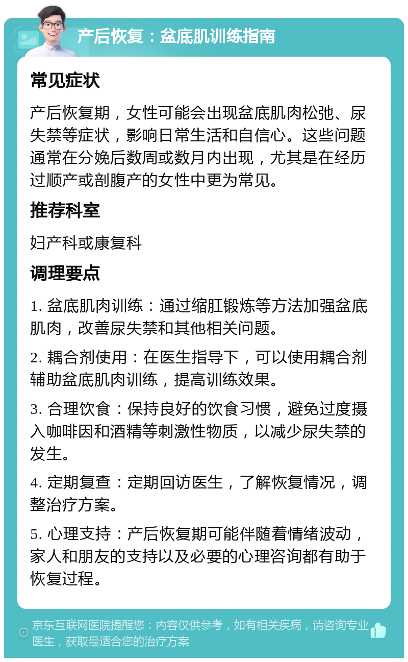 产后恢复：盆底肌训练指南 常见症状 产后恢复期，女性可能会出现盆底肌肉松弛、尿失禁等症状，影响日常生活和自信心。这些问题通常在分娩后数周或数月内出现，尤其是在经历过顺产或剖腹产的女性中更为常见。 推荐科室 妇产科或康复科 调理要点 1. 盆底肌肉训练：通过缩肛锻炼等方法加强盆底肌肉，改善尿失禁和其他相关问题。 2. 耦合剂使用：在医生指导下，可以使用耦合剂辅助盆底肌肉训练，提高训练效果。 3. 合理饮食：保持良好的饮食习惯，避免过度摄入咖啡因和酒精等刺激性物质，以减少尿失禁的发生。 4. 定期复查：定期回访医生，了解恢复情况，调整治疗方案。 5. 心理支持：产后恢复期可能伴随着情绪波动，家人和朋友的支持以及必要的心理咨询都有助于恢复过程。