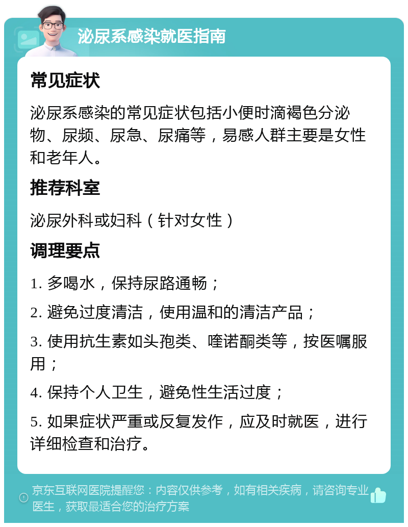 泌尿系感染就医指南 常见症状 泌尿系感染的常见症状包括小便时滴褐色分泌物、尿频、尿急、尿痛等，易感人群主要是女性和老年人。 推荐科室 泌尿外科或妇科（针对女性） 调理要点 1. 多喝水，保持尿路通畅； 2. 避免过度清洁，使用温和的清洁产品； 3. 使用抗生素如头孢类、喹诺酮类等，按医嘱服用； 4. 保持个人卫生，避免性生活过度； 5. 如果症状严重或反复发作，应及时就医，进行详细检查和治疗。