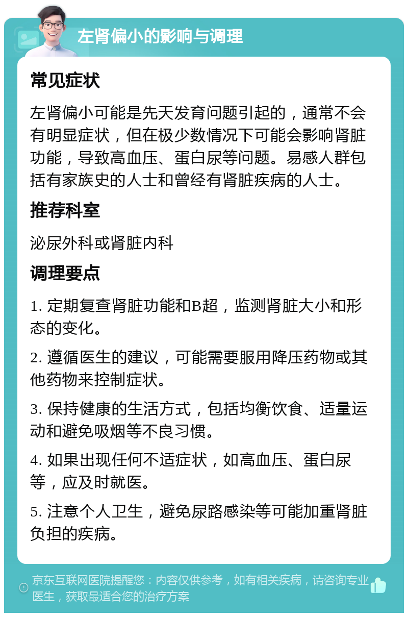 左肾偏小的影响与调理 常见症状 左肾偏小可能是先天发育问题引起的，通常不会有明显症状，但在极少数情况下可能会影响肾脏功能，导致高血压、蛋白尿等问题。易感人群包括有家族史的人士和曾经有肾脏疾病的人士。 推荐科室 泌尿外科或肾脏内科 调理要点 1. 定期复查肾脏功能和B超，监测肾脏大小和形态的变化。 2. 遵循医生的建议，可能需要服用降压药物或其他药物来控制症状。 3. 保持健康的生活方式，包括均衡饮食、适量运动和避免吸烟等不良习惯。 4. 如果出现任何不适症状，如高血压、蛋白尿等，应及时就医。 5. 注意个人卫生，避免尿路感染等可能加重肾脏负担的疾病。