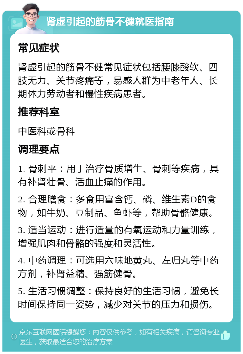 肾虚引起的筋骨不健就医指南 常见症状 肾虚引起的筋骨不健常见症状包括腰膝酸软、四肢无力、关节疼痛等，易感人群为中老年人、长期体力劳动者和慢性疾病患者。 推荐科室 中医科或骨科 调理要点 1. 骨刺平：用于治疗骨质增生、骨刺等疾病，具有补肾壮骨、活血止痛的作用。 2. 合理膳食：多食用富含钙、磷、维生素D的食物，如牛奶、豆制品、鱼虾等，帮助骨骼健康。 3. 适当运动：进行适量的有氧运动和力量训练，增强肌肉和骨骼的强度和灵活性。 4. 中药调理：可选用六味地黄丸、左归丸等中药方剂，补肾益精、强筋健骨。 5. 生活习惯调整：保持良好的生活习惯，避免长时间保持同一姿势，减少对关节的压力和损伤。