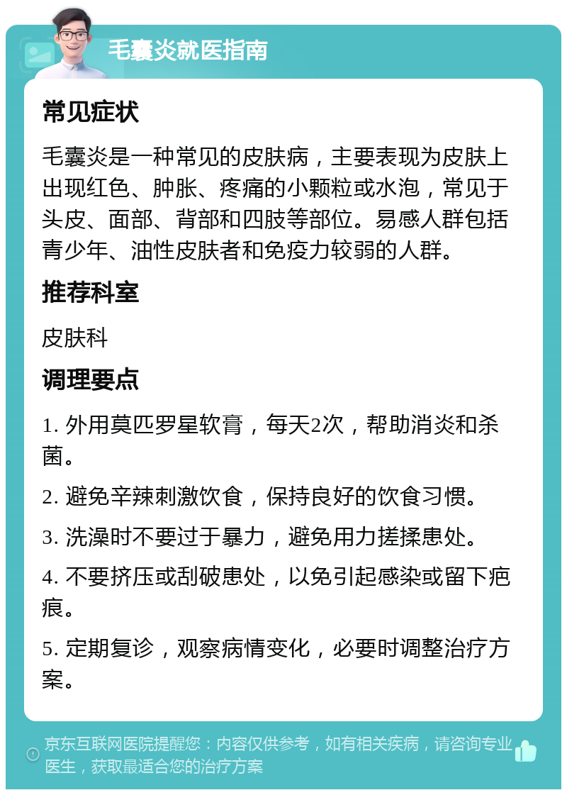 毛囊炎就医指南 常见症状 毛囊炎是一种常见的皮肤病，主要表现为皮肤上出现红色、肿胀、疼痛的小颗粒或水泡，常见于头皮、面部、背部和四肢等部位。易感人群包括青少年、油性皮肤者和免疫力较弱的人群。 推荐科室 皮肤科 调理要点 1. 外用莫匹罗星软膏，每天2次，帮助消炎和杀菌。 2. 避免辛辣刺激饮食，保持良好的饮食习惯。 3. 洗澡时不要过于暴力，避免用力搓揉患处。 4. 不要挤压或刮破患处，以免引起感染或留下疤痕。 5. 定期复诊，观察病情变化，必要时调整治疗方案。