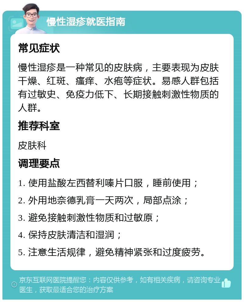 慢性湿疹就医指南 常见症状 慢性湿疹是一种常见的皮肤病，主要表现为皮肤干燥、红斑、瘙痒、水疱等症状。易感人群包括有过敏史、免疫力低下、长期接触刺激性物质的人群。 推荐科室 皮肤科 调理要点 1. 使用盐酸左西替利嗪片口服，睡前使用； 2. 外用地奈德乳膏一天两次，局部点涂； 3. 避免接触刺激性物质和过敏原； 4. 保持皮肤清洁和湿润； 5. 注意生活规律，避免精神紧张和过度疲劳。