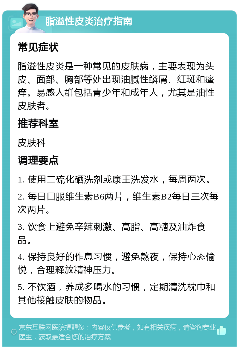 脂溢性皮炎治疗指南 常见症状 脂溢性皮炎是一种常见的皮肤病，主要表现为头皮、面部、胸部等处出现油腻性鳞屑、红斑和瘙痒。易感人群包括青少年和成年人，尤其是油性皮肤者。 推荐科室 皮肤科 调理要点 1. 使用二硫化硒洗剂或康王洗发水，每周两次。 2. 每日口服维生素B6两片，维生素B2每日三次每次两片。 3. 饮食上避免辛辣刺激、高脂、高糖及油炸食品。 4. 保持良好的作息习惯，避免熬夜，保持心态愉悦，合理释放精神压力。 5. 不饮酒，养成多喝水的习惯，定期清洗枕巾和其他接触皮肤的物品。