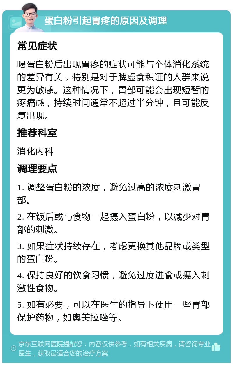 蛋白粉引起胃疼的原因及调理 常见症状 喝蛋白粉后出现胃疼的症状可能与个体消化系统的差异有关，特别是对于脾虚食积证的人群来说更为敏感。这种情况下，胃部可能会出现短暂的疼痛感，持续时间通常不超过半分钟，且可能反复出现。 推荐科室 消化内科 调理要点 1. 调整蛋白粉的浓度，避免过高的浓度刺激胃部。 2. 在饭后或与食物一起摄入蛋白粉，以减少对胃部的刺激。 3. 如果症状持续存在，考虑更换其他品牌或类型的蛋白粉。 4. 保持良好的饮食习惯，避免过度进食或摄入刺激性食物。 5. 如有必要，可以在医生的指导下使用一些胃部保护药物，如奥美拉唑等。