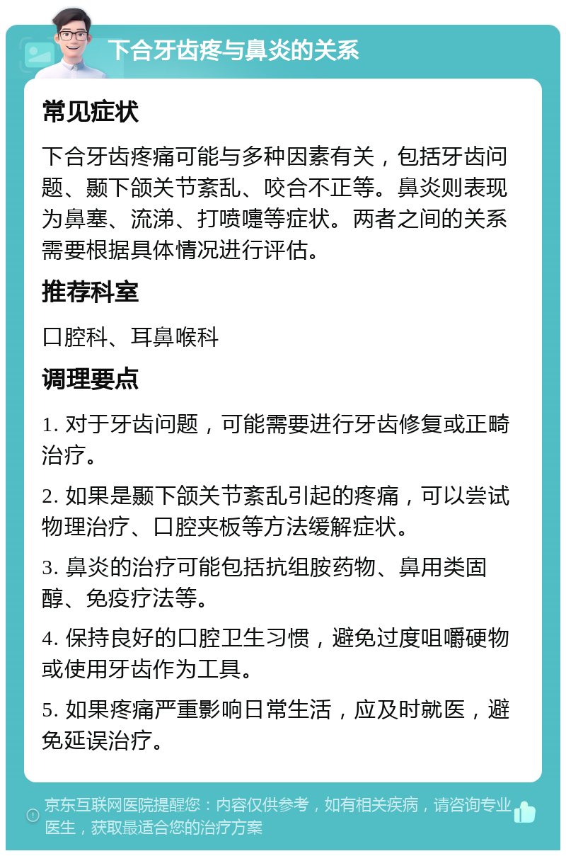 下合牙齿疼与鼻炎的关系 常见症状 下合牙齿疼痛可能与多种因素有关，包括牙齿问题、颞下颌关节紊乱、咬合不正等。鼻炎则表现为鼻塞、流涕、打喷嚏等症状。两者之间的关系需要根据具体情况进行评估。 推荐科室 口腔科、耳鼻喉科 调理要点 1. 对于牙齿问题，可能需要进行牙齿修复或正畸治疗。 2. 如果是颞下颌关节紊乱引起的疼痛，可以尝试物理治疗、口腔夹板等方法缓解症状。 3. 鼻炎的治疗可能包括抗组胺药物、鼻用类固醇、免疫疗法等。 4. 保持良好的口腔卫生习惯，避免过度咀嚼硬物或使用牙齿作为工具。 5. 如果疼痛严重影响日常生活，应及时就医，避免延误治疗。