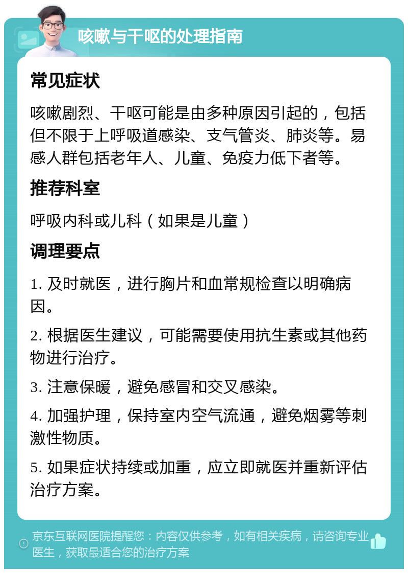 咳嗽与干呕的处理指南 常见症状 咳嗽剧烈、干呕可能是由多种原因引起的，包括但不限于上呼吸道感染、支气管炎、肺炎等。易感人群包括老年人、儿童、免疫力低下者等。 推荐科室 呼吸内科或儿科（如果是儿童） 调理要点 1. 及时就医，进行胸片和血常规检查以明确病因。 2. 根据医生建议，可能需要使用抗生素或其他药物进行治疗。 3. 注意保暖，避免感冒和交叉感染。 4. 加强护理，保持室内空气流通，避免烟雾等刺激性物质。 5. 如果症状持续或加重，应立即就医并重新评估治疗方案。